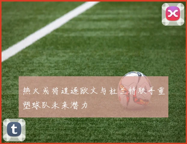热火或将追逐欧文与杜兰特联手重塑球队未来潜力