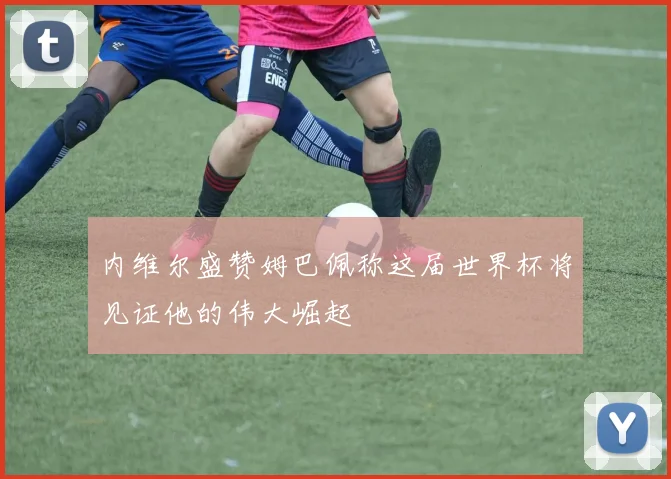 内维尔盛赞姆巴佩称这届世界杯将见证他的伟大崛起