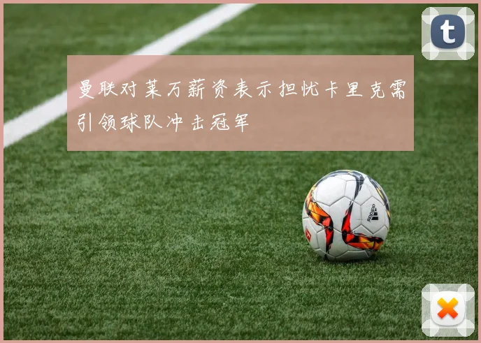 曼联对莱万薪资表示担忧卡里克需引领球队冲击冠军