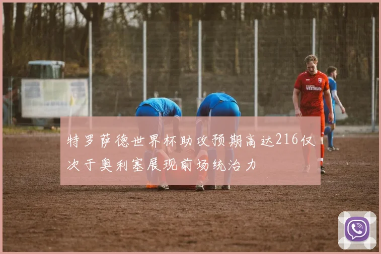 特罗萨德世界杯助攻预期高达216仅次于奥利塞展现前场统治力