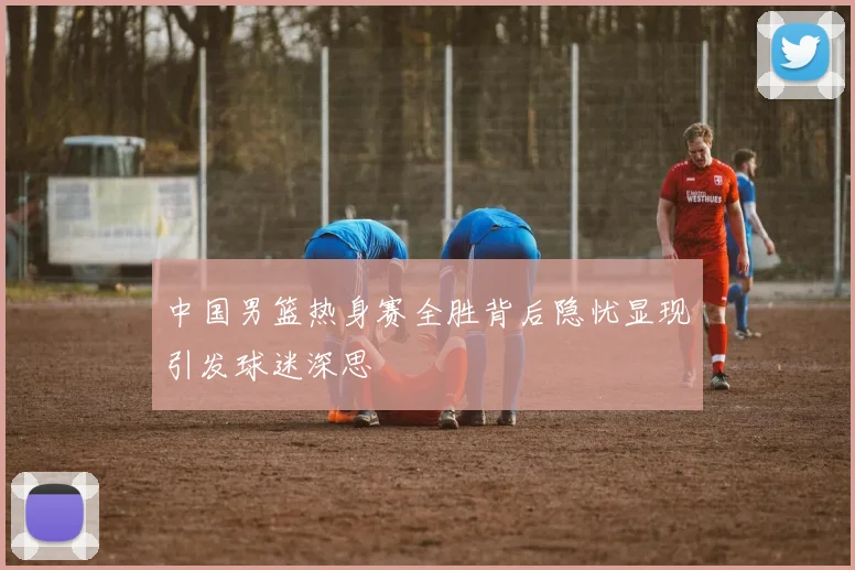 中国男篮热身赛全胜背后隐忧显现引发球迷深思