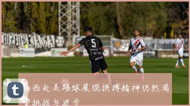 梅西赴美踢球展现拼搏精神仍然渴望挑战与进步