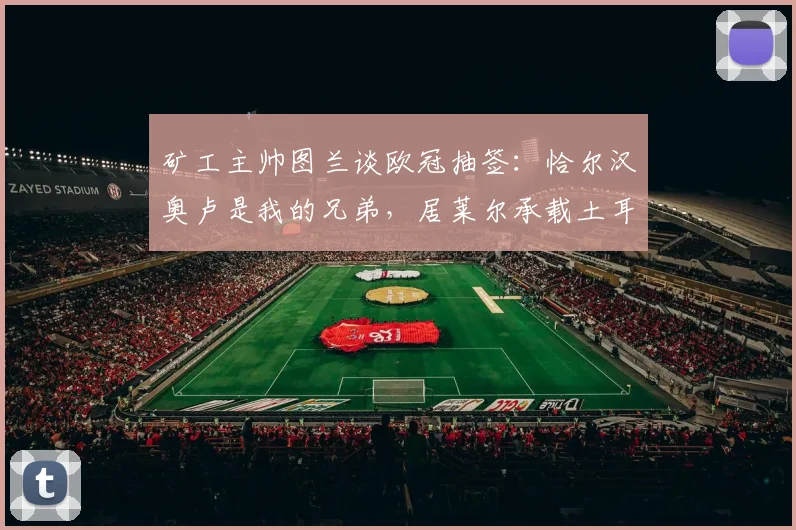 矿工主帅图兰谈欧冠抽签：恰尔汉奥卢是我的兄弟，居莱尔承载土耳其的希望