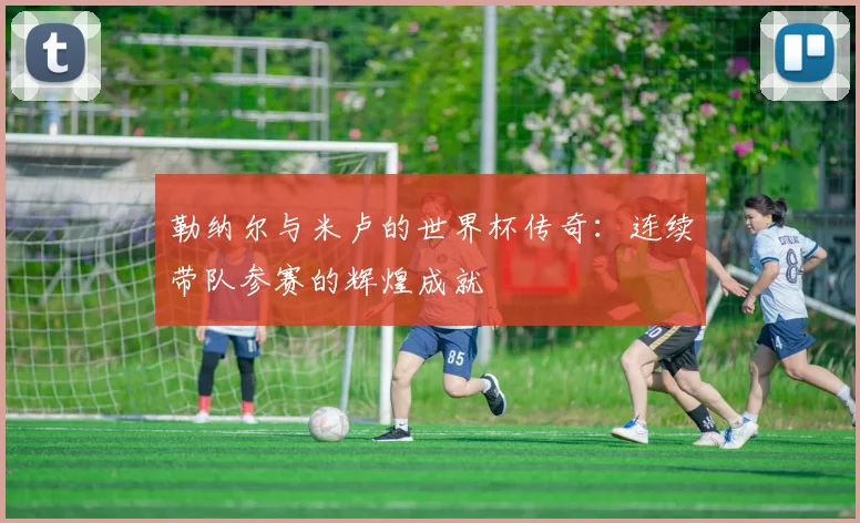 勒纳尔与米卢的世界杯传奇：连续带队参赛的辉煌成就