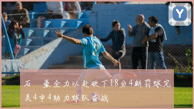 石洺豪全力以赴砍下18分4断罚球完美4中4助力球队奋战